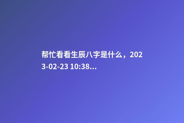 帮忙看看生辰八字是什么，2023-02-23 10:38，并根据五行起名